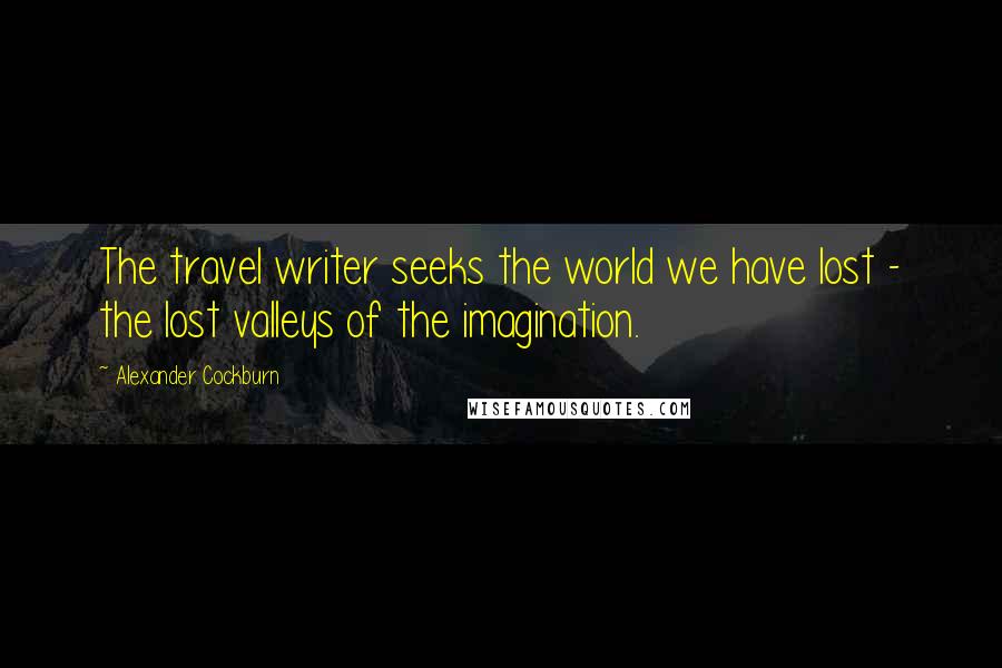 Alexander Cockburn Quotes: The travel writer seeks the world we have lost - the lost valleys of the imagination.