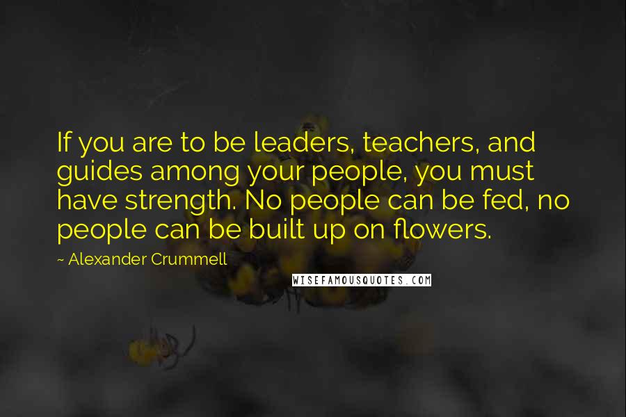 Alexander Crummell Quotes: If you are to be leaders, teachers, and guides among your people, you must have strength. No people can be fed, no people can be built up on flowers.