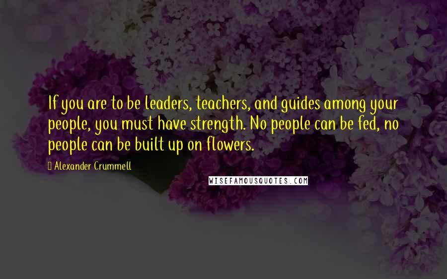 Alexander Crummell Quotes: If you are to be leaders, teachers, and guides among your people, you must have strength. No people can be fed, no people can be built up on flowers.