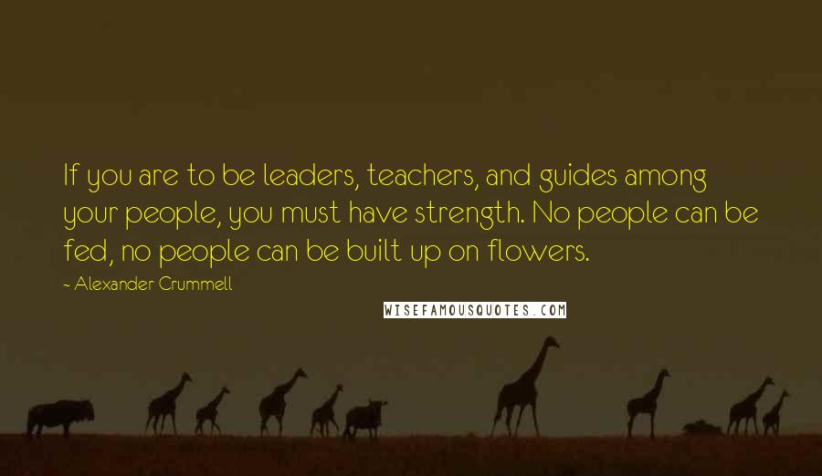 Alexander Crummell Quotes: If you are to be leaders, teachers, and guides among your people, you must have strength. No people can be fed, no people can be built up on flowers.