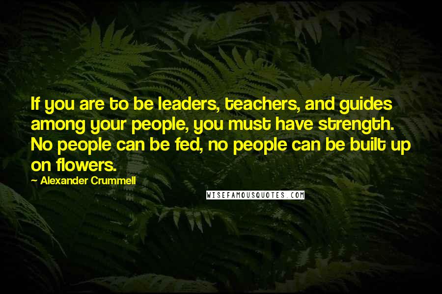 Alexander Crummell Quotes: If you are to be leaders, teachers, and guides among your people, you must have strength. No people can be fed, no people can be built up on flowers.