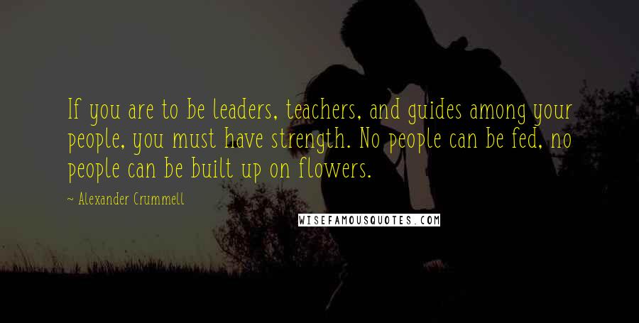 Alexander Crummell Quotes: If you are to be leaders, teachers, and guides among your people, you must have strength. No people can be fed, no people can be built up on flowers.