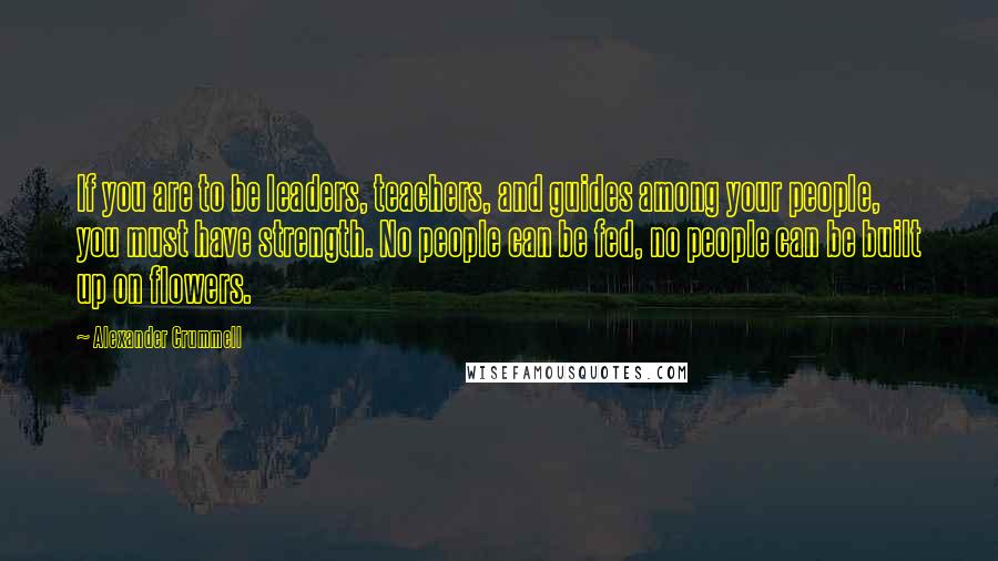 Alexander Crummell Quotes: If you are to be leaders, teachers, and guides among your people, you must have strength. No people can be fed, no people can be built up on flowers.