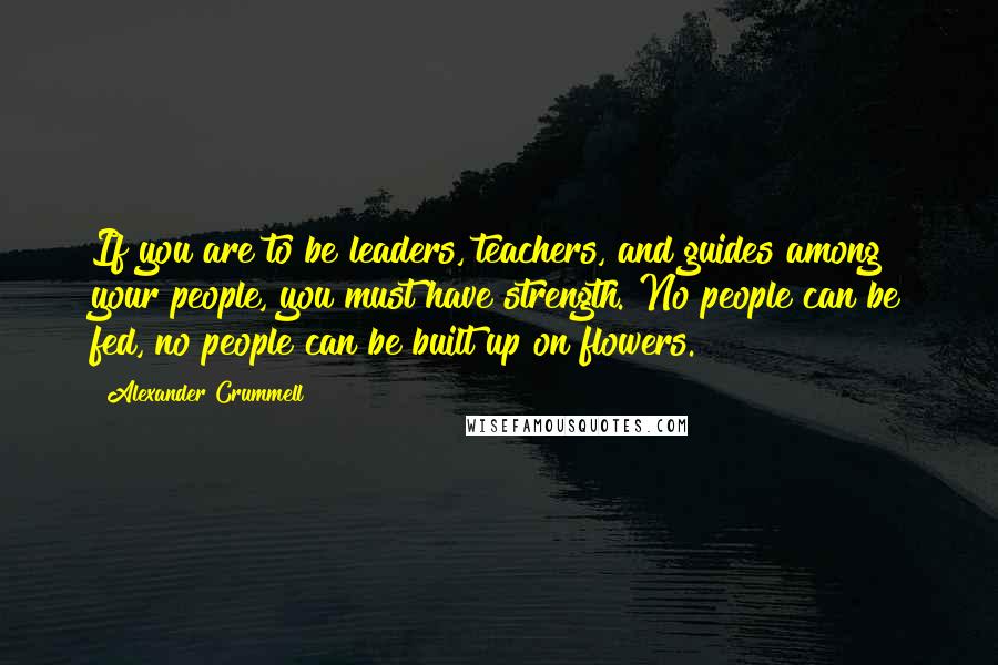 Alexander Crummell Quotes: If you are to be leaders, teachers, and guides among your people, you must have strength. No people can be fed, no people can be built up on flowers.