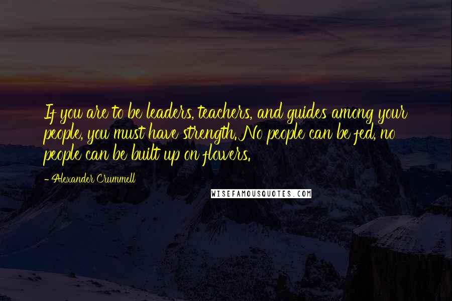 Alexander Crummell Quotes: If you are to be leaders, teachers, and guides among your people, you must have strength. No people can be fed, no people can be built up on flowers.