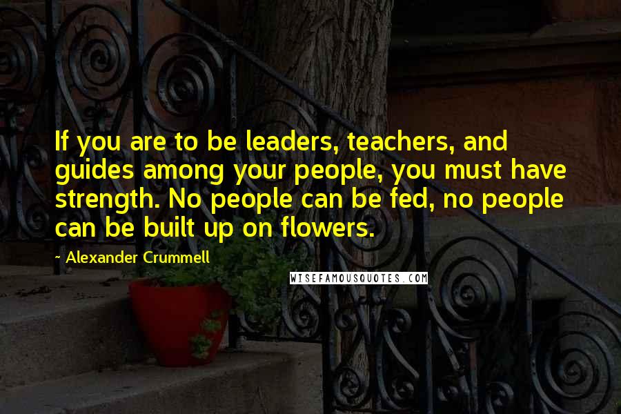 Alexander Crummell Quotes: If you are to be leaders, teachers, and guides among your people, you must have strength. No people can be fed, no people can be built up on flowers.