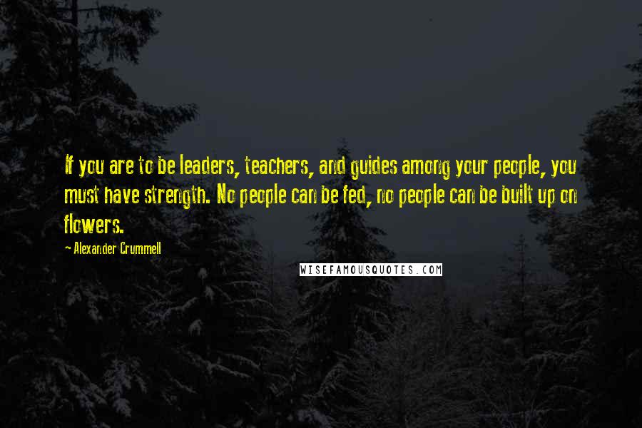 Alexander Crummell Quotes: If you are to be leaders, teachers, and guides among your people, you must have strength. No people can be fed, no people can be built up on flowers.