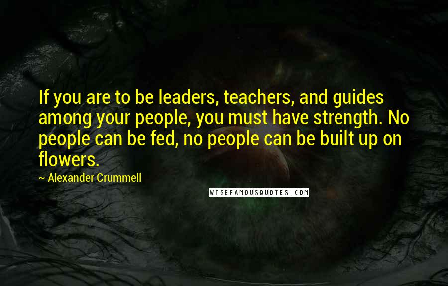 Alexander Crummell Quotes: If you are to be leaders, teachers, and guides among your people, you must have strength. No people can be fed, no people can be built up on flowers.