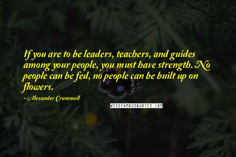 Alexander Crummell Quotes: If you are to be leaders, teachers, and guides among your people, you must have strength. No people can be fed, no people can be built up on flowers.