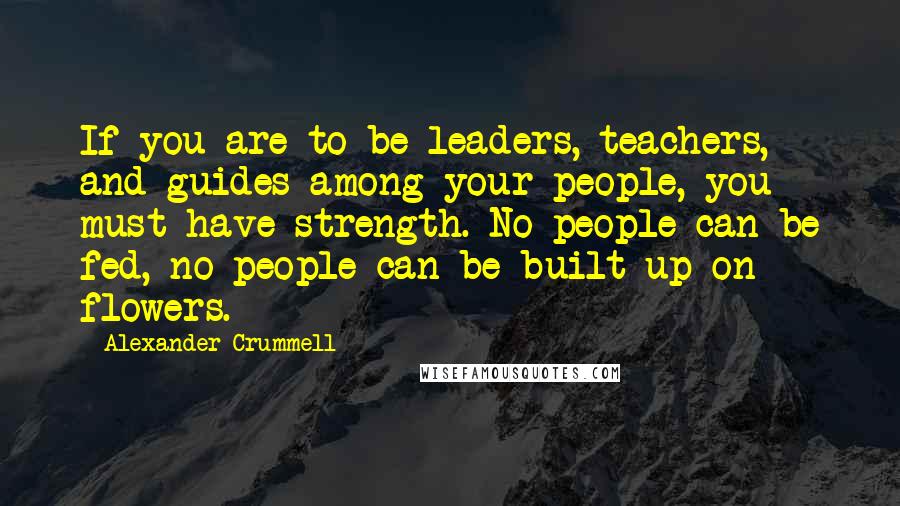 Alexander Crummell Quotes: If you are to be leaders, teachers, and guides among your people, you must have strength. No people can be fed, no people can be built up on flowers.