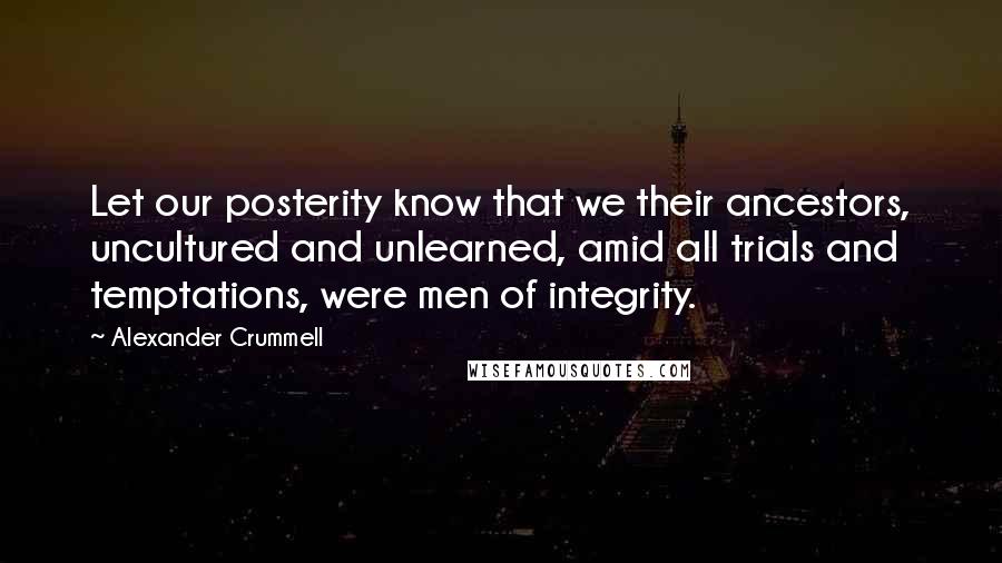 Alexander Crummell Quotes: Let our posterity know that we their ancestors, uncultured and unlearned, amid all trials and temptations, were men of integrity.