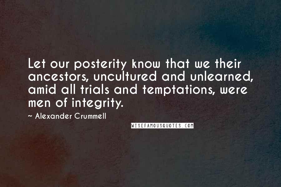 Alexander Crummell Quotes: Let our posterity know that we their ancestors, uncultured and unlearned, amid all trials and temptations, were men of integrity.