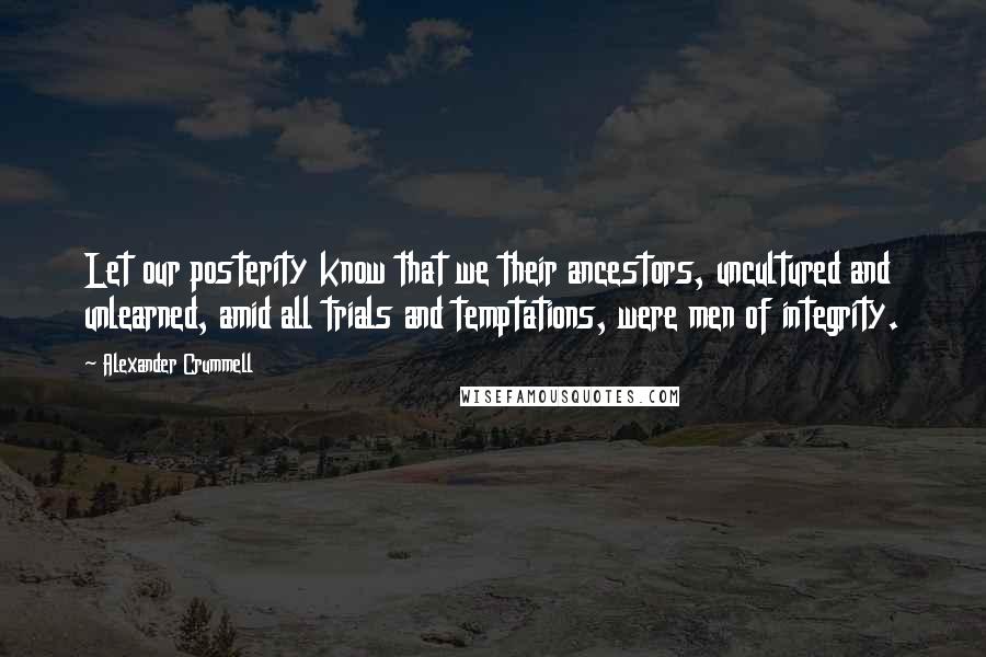 Alexander Crummell Quotes: Let our posterity know that we their ancestors, uncultured and unlearned, amid all trials and temptations, were men of integrity.