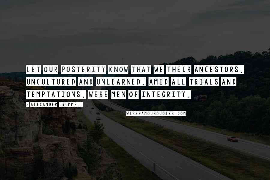 Alexander Crummell Quotes: Let our posterity know that we their ancestors, uncultured and unlearned, amid all trials and temptations, were men of integrity.