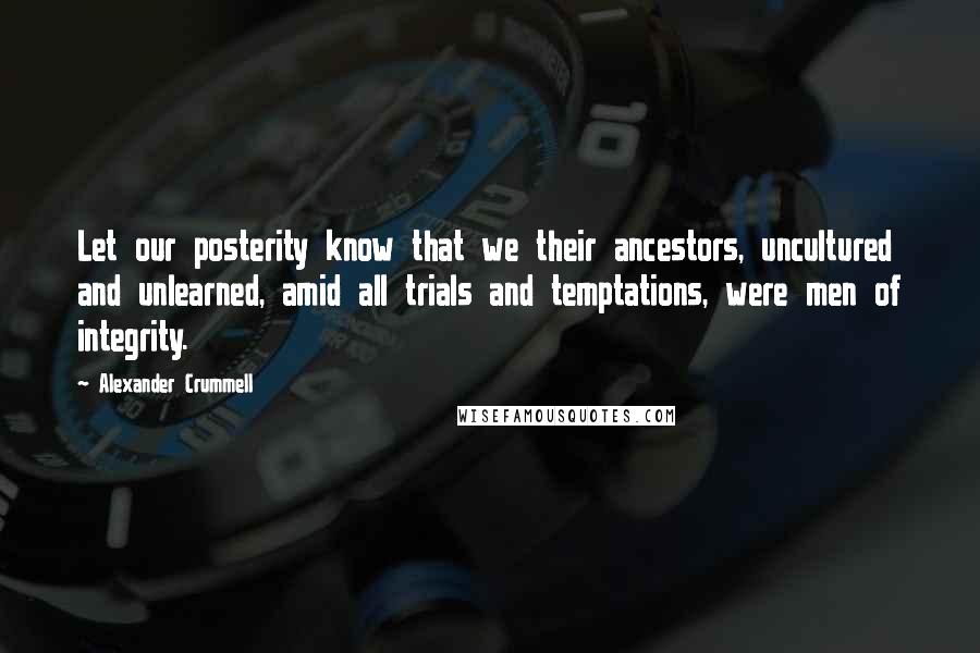 Alexander Crummell Quotes: Let our posterity know that we their ancestors, uncultured and unlearned, amid all trials and temptations, were men of integrity.