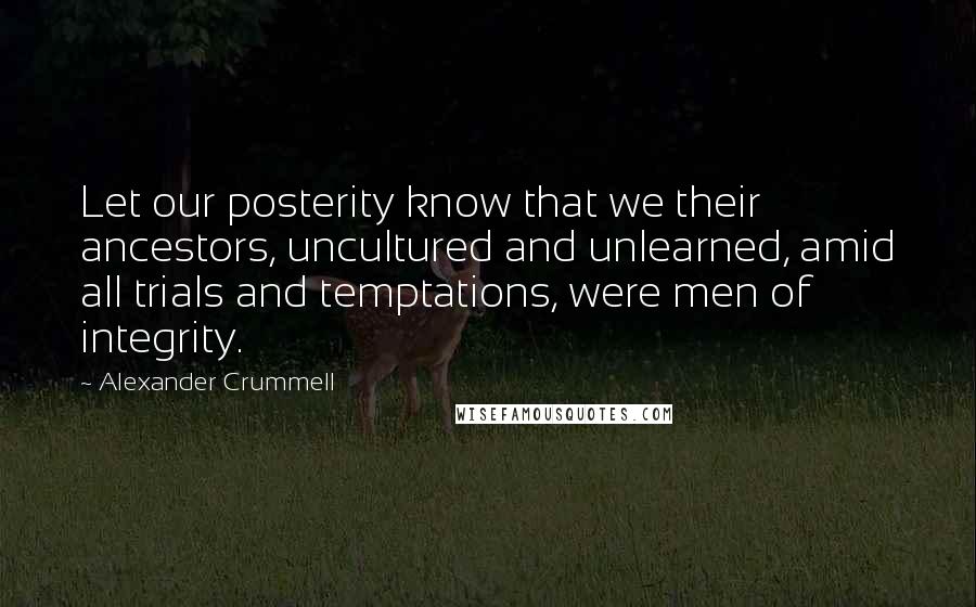 Alexander Crummell Quotes: Let our posterity know that we their ancestors, uncultured and unlearned, amid all trials and temptations, were men of integrity.