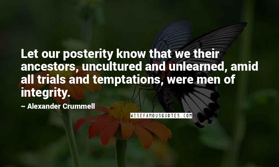Alexander Crummell Quotes: Let our posterity know that we their ancestors, uncultured and unlearned, amid all trials and temptations, were men of integrity.