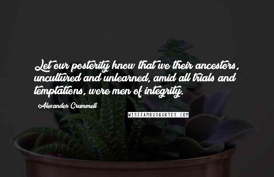 Alexander Crummell Quotes: Let our posterity know that we their ancestors, uncultured and unlearned, amid all trials and temptations, were men of integrity.