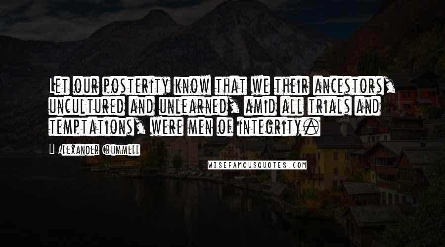 Alexander Crummell Quotes: Let our posterity know that we their ancestors, uncultured and unlearned, amid all trials and temptations, were men of integrity.