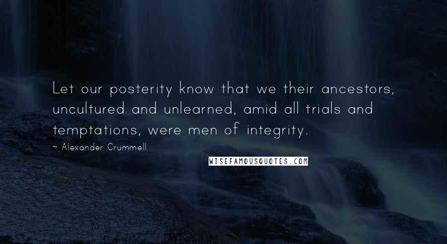 Alexander Crummell Quotes: Let our posterity know that we their ancestors, uncultured and unlearned, amid all trials and temptations, were men of integrity.
