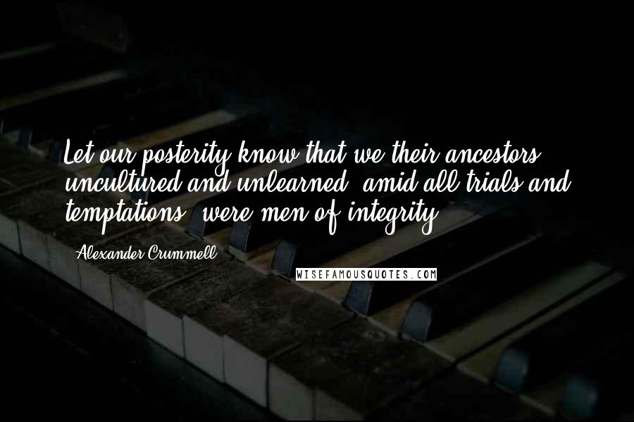 Alexander Crummell Quotes: Let our posterity know that we their ancestors, uncultured and unlearned, amid all trials and temptations, were men of integrity.