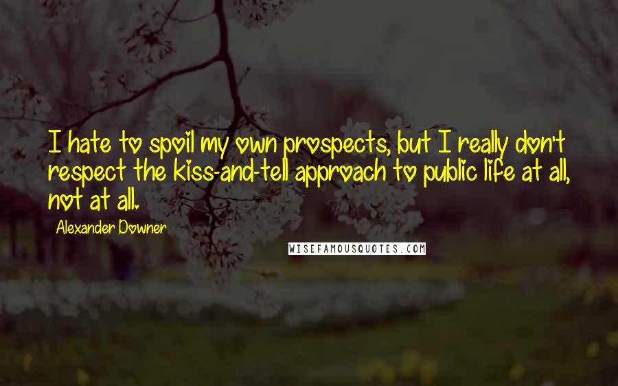 Alexander Downer Quotes: I hate to spoil my own prospects, but I really don't respect the kiss-and-tell approach to public life at all, not at all.