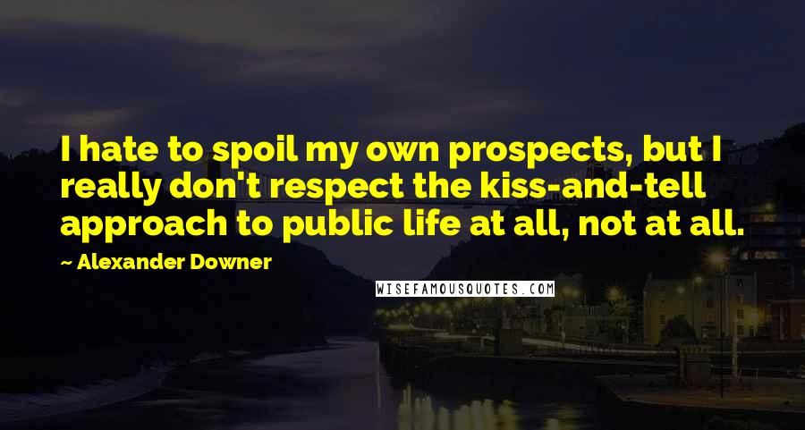 Alexander Downer Quotes: I hate to spoil my own prospects, but I really don't respect the kiss-and-tell approach to public life at all, not at all.