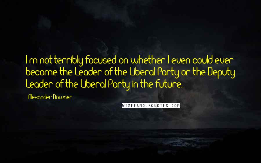 Alexander Downer Quotes: I'm not terribly focused on whether I even could ever become the Leader of the Liberal Party or the Deputy Leader of the Liberal Party in the future.