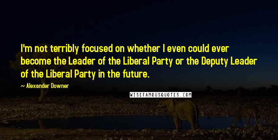 Alexander Downer Quotes: I'm not terribly focused on whether I even could ever become the Leader of the Liberal Party or the Deputy Leader of the Liberal Party in the future.