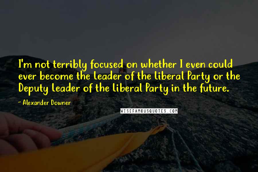 Alexander Downer Quotes: I'm not terribly focused on whether I even could ever become the Leader of the Liberal Party or the Deputy Leader of the Liberal Party in the future.