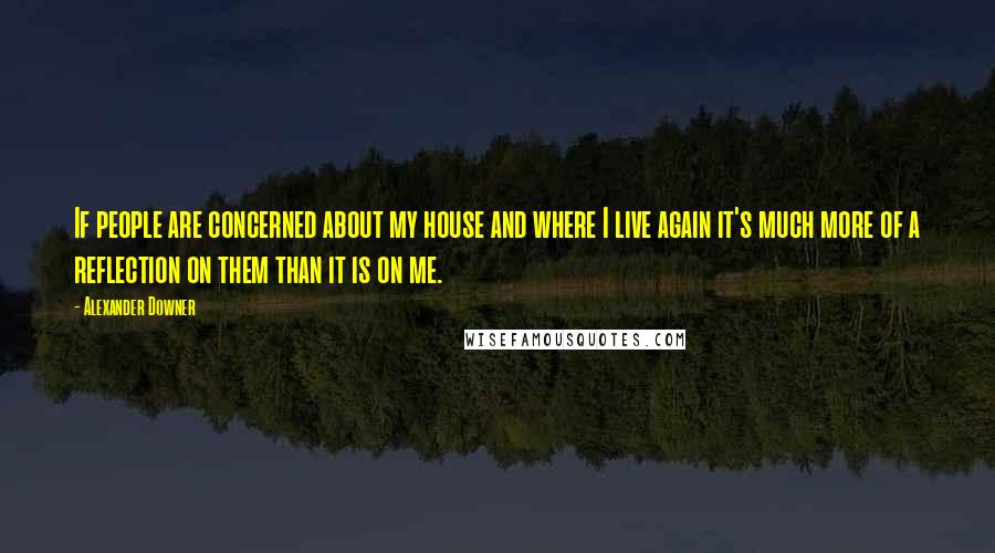 Alexander Downer Quotes: If people are concerned about my house and where I live again it's much more of a reflection on them than it is on me.