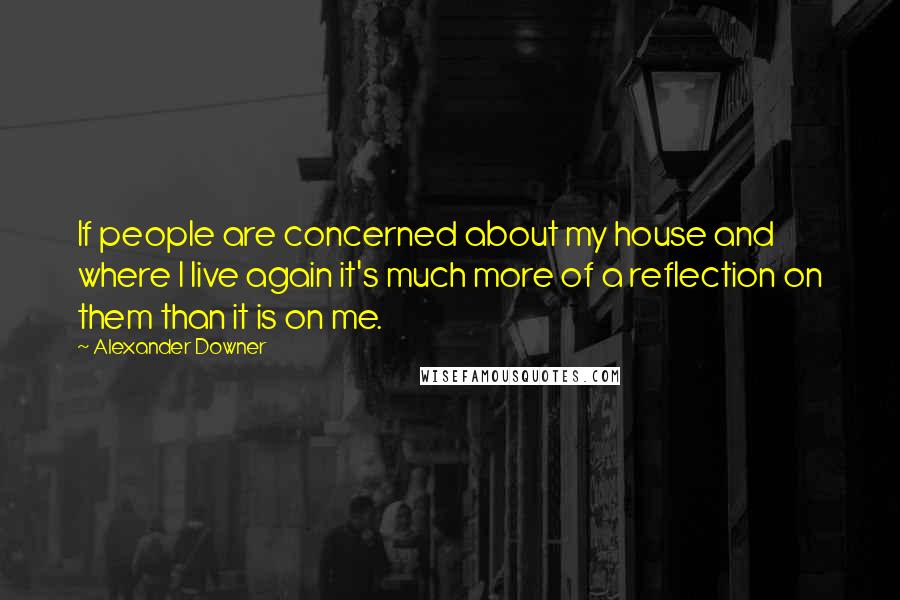 Alexander Downer Quotes: If people are concerned about my house and where I live again it's much more of a reflection on them than it is on me.