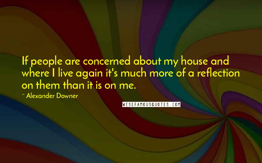 Alexander Downer Quotes: If people are concerned about my house and where I live again it's much more of a reflection on them than it is on me.