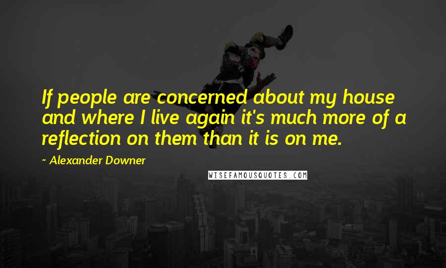 Alexander Downer Quotes: If people are concerned about my house and where I live again it's much more of a reflection on them than it is on me.