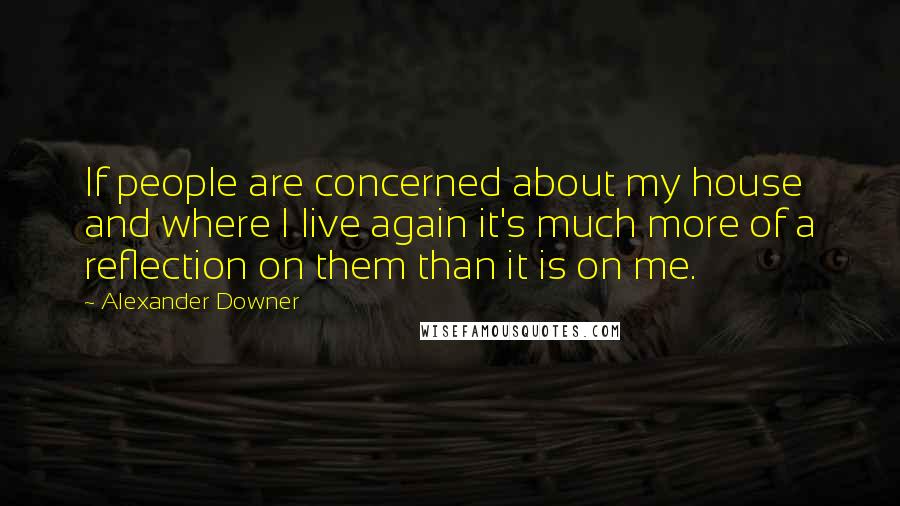 Alexander Downer Quotes: If people are concerned about my house and where I live again it's much more of a reflection on them than it is on me.