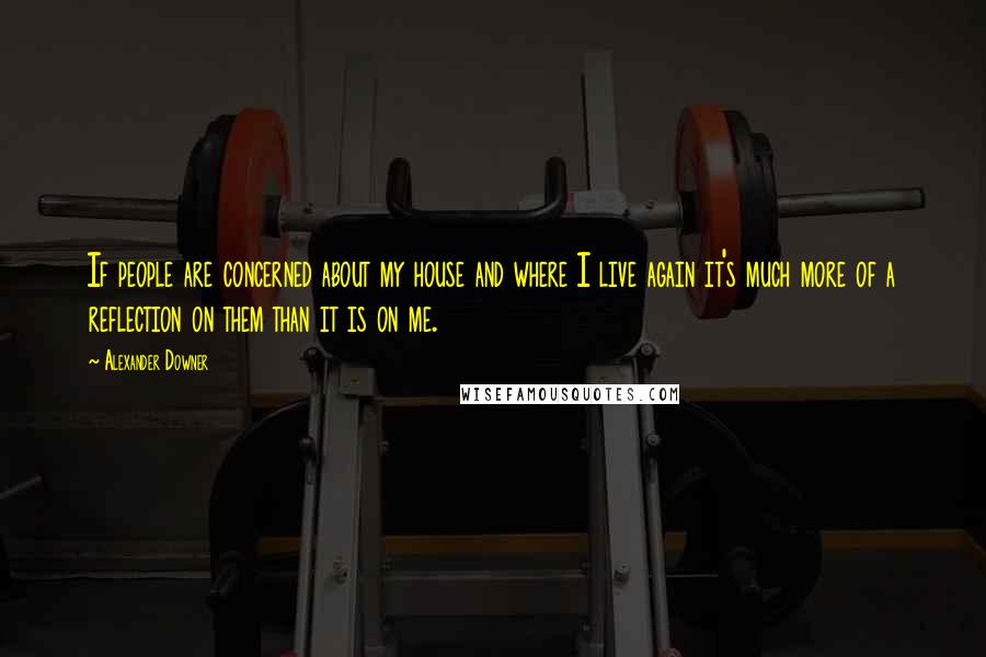 Alexander Downer Quotes: If people are concerned about my house and where I live again it's much more of a reflection on them than it is on me.