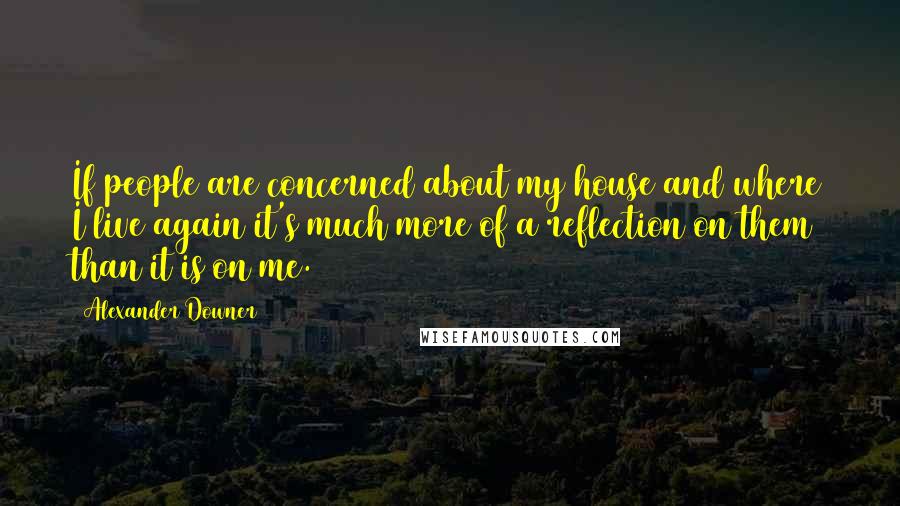 Alexander Downer Quotes: If people are concerned about my house and where I live again it's much more of a reflection on them than it is on me.