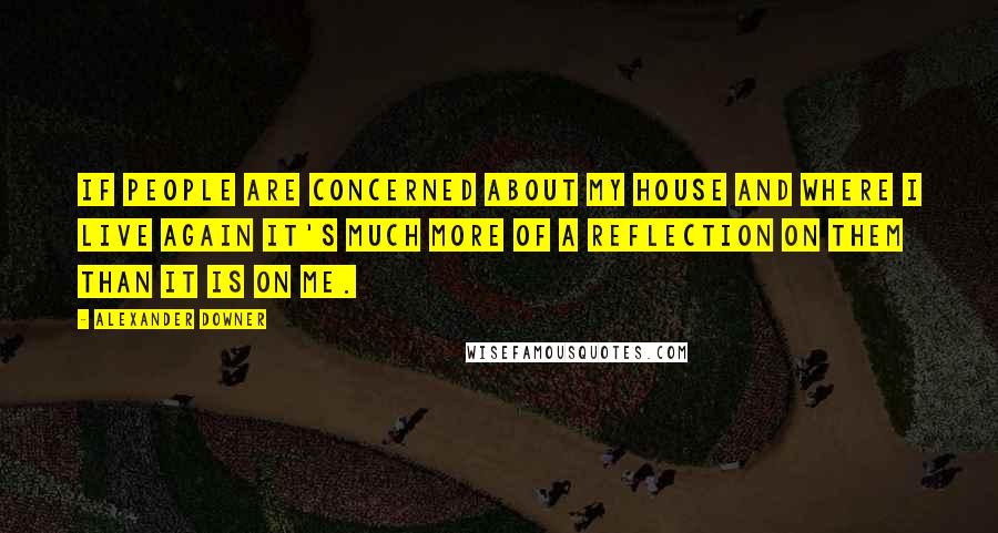 Alexander Downer Quotes: If people are concerned about my house and where I live again it's much more of a reflection on them than it is on me.