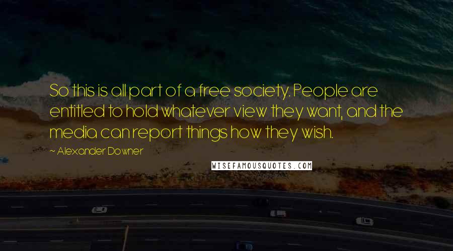 Alexander Downer Quotes: So this is all part of a free society. People are entitled to hold whatever view they want, and the media can report things how they wish.