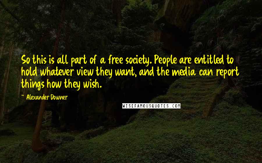Alexander Downer Quotes: So this is all part of a free society. People are entitled to hold whatever view they want, and the media can report things how they wish.