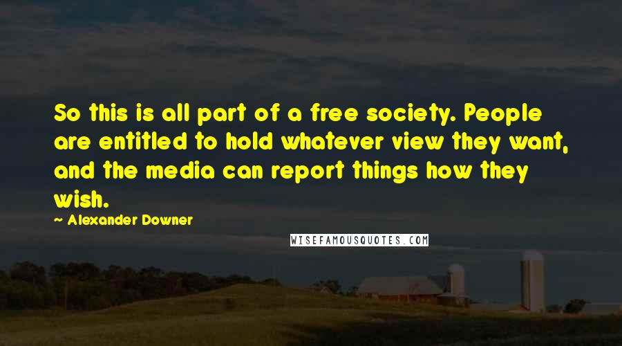 Alexander Downer Quotes: So this is all part of a free society. People are entitled to hold whatever view they want, and the media can report things how they wish.