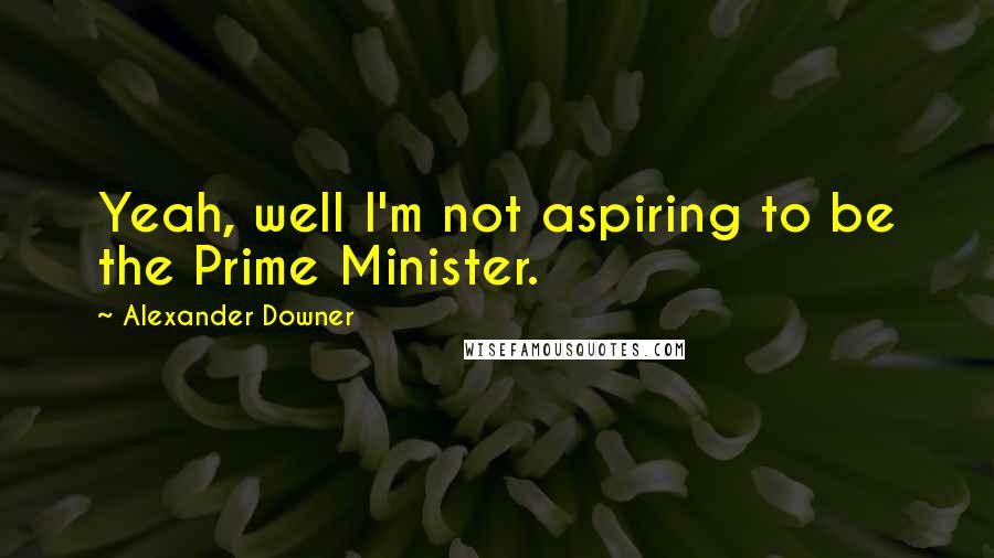 Alexander Downer Quotes: Yeah, well I'm not aspiring to be the Prime Minister.