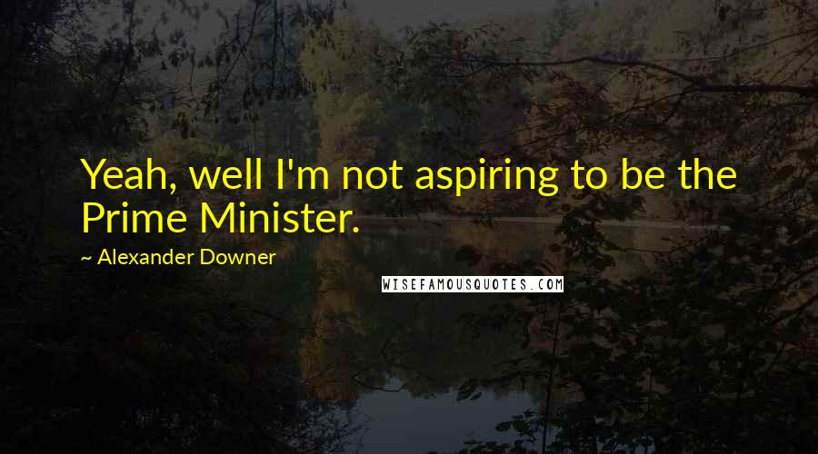 Alexander Downer Quotes: Yeah, well I'm not aspiring to be the Prime Minister.