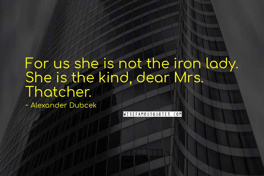 Alexander Dubcek Quotes: For us she is not the iron lady. She is the kind, dear Mrs. Thatcher.