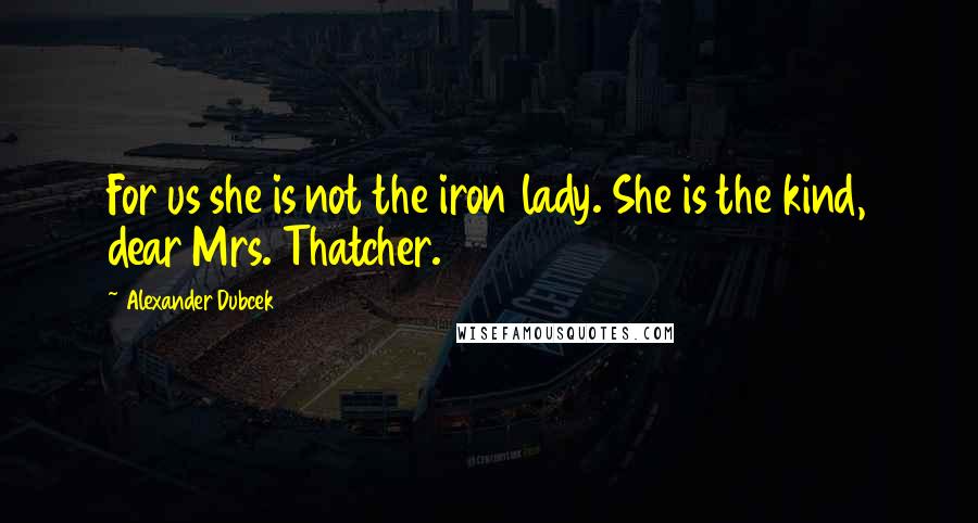 Alexander Dubcek Quotes: For us she is not the iron lady. She is the kind, dear Mrs. Thatcher.