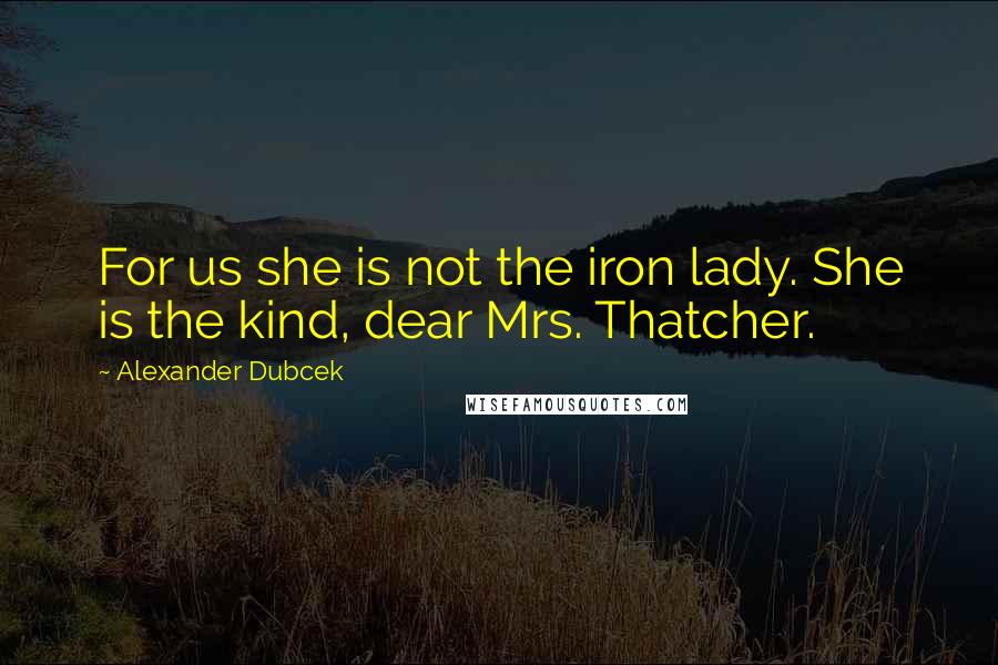 Alexander Dubcek Quotes: For us she is not the iron lady. She is the kind, dear Mrs. Thatcher.