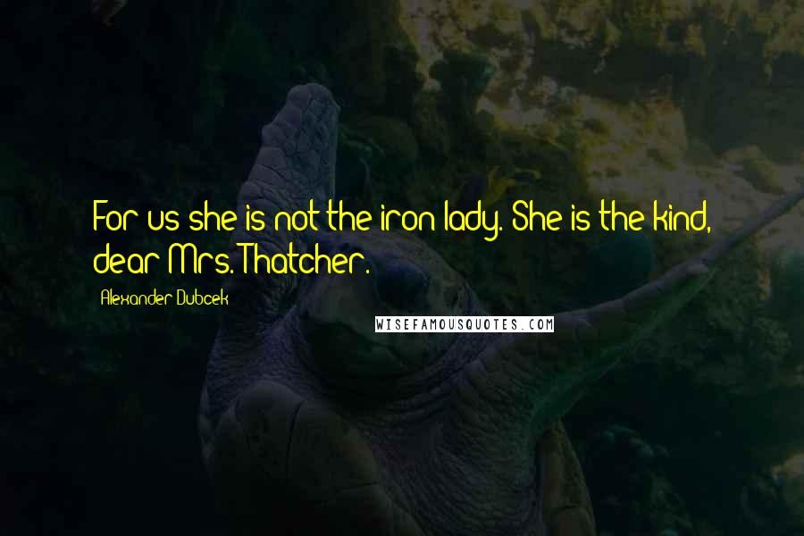 Alexander Dubcek Quotes: For us she is not the iron lady. She is the kind, dear Mrs. Thatcher.