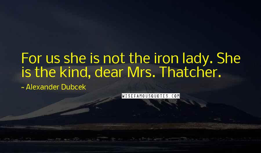 Alexander Dubcek Quotes: For us she is not the iron lady. She is the kind, dear Mrs. Thatcher.