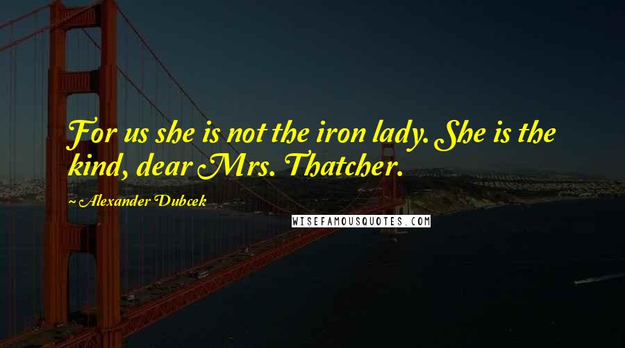 Alexander Dubcek Quotes: For us she is not the iron lady. She is the kind, dear Mrs. Thatcher.