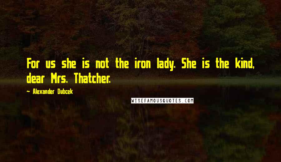 Alexander Dubcek Quotes: For us she is not the iron lady. She is the kind, dear Mrs. Thatcher.